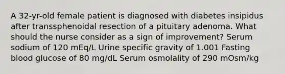 A 32-yr-old female patient is diagnosed with diabetes insipidus after transsphenoidal resection of a pituitary adenoma. What should the nurse consider as a sign of improvement? Serum sodium of 120 mEq/L Urine specific gravity of 1.001 Fasting blood glucose of 80 mg/dL Serum osmolality of 290 mOsm/kg