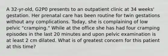 A 32-yr-old, G2P0 presents to an outpatient clinic at 34 weeks' gestation. Her prenatal care has been routine for twin gestations without any complications. Today, she is complaining of low pelvic "cramping." While at the office she has had four cramping episodes in the last 20 minutes and upon pelvic examination is at least 2 cm dilated. What is of greatest concern for this patient at this time?