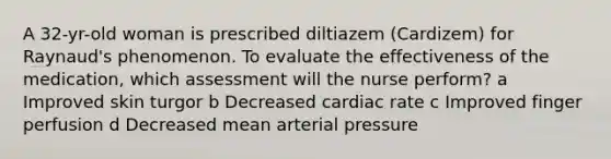 A 32-yr-old woman is prescribed diltiazem (Cardizem) for Raynaud's phenomenon. To evaluate the effectiveness of the medication, which assessment will the nurse perform? a Improved skin turgor b Decreased cardiac rate c Improved finger perfusion d Decreased mean arterial pressure