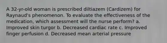 A 32-yr-old woman is prescribed diltiazem (Cardizem) for Raynaud's phenomenon. To evaluate the effectiveness of the medication, which assessment will the nurse perform? a. Improved skin turgor b. Decreased cardiac rate c. Improved finger perfusion d. Decreased mean arterial pressure