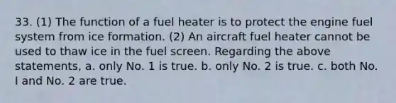 33. (1) The function of a fuel heater is to protect the engine fuel system from ice formation. (2) An aircraft fuel heater cannot be used to thaw ice in the fuel screen. Regarding the above statements, a. only No. 1 is true. b. only No. 2 is true. c. both No. I and No. 2 are true.