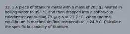 33. 1 A piece of titanium metal with a mass of 203 g j heated in boiling water to 993 "C and then dropped into a coffee-cup calorimeter containing 73.@ g o at 21.7 "C. When thermal equilibrium is reached de final temperature is 24.3 C. Calculate the specific la capacity of titanium.