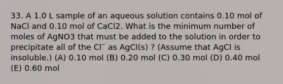 33. A 1.0 L sample of an aqueous solution contains 0.10 mol of NaCl and 0.10 mol of CaCl2. What is the minimum number of moles of AgNO3 that must be added to the solution in order to precipitate all of the Cl¯ as AgCl(s) ? (Assume that AgCl is insoluble.) (A) 0.10 mol (B) 0.20 mol (C) 0.30 mol (D) 0.40 mol (E) 0.60 mol