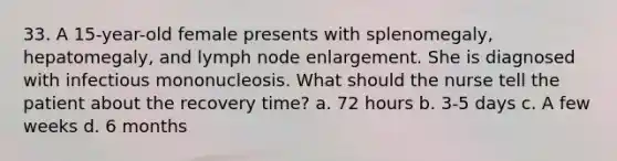 33. A 15-year-old female presents with splenomegaly, hepatomegaly, and lymph node enlargement. She is diagnosed with infectious mononucleosis. What should the nurse tell the patient about the recovery time? a. 72 hours b. 3-5 days c. A few weeks d. 6 months