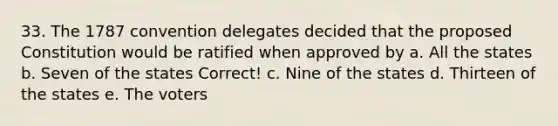 33. The 1787 convention delegates decided that the proposed Constitution would be ratified when approved by a. All the states b. Seven of the states Correct! c. Nine of the states d. Thirteen of the states e. The voters