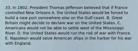 33. In 1802, President Thomas Jefferson believed that if France controlled New Orleans A. the United States would be forced to build a new port somewhere else on the Gulf coast. B. Great Britain might decide to declare war on the United States. C. Americans would not be able to settle west of the Mississippi River. D. the United States would run the risk of war with France. E. Napoleon would seize American ships in the harbor for his war with England.