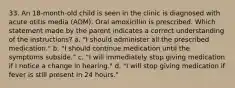 33. An 18-month-old child is seen in the clinic is diagnosed with acute otitis media (AOM). Oral amoxicillin is prescribed. Which statement made by the parent indicates a correct understanding of the instructions? a. "I should administer all the prescribed medication." b. "I should continue medication until the symptoms subside." c. "I will immediately stop giving medication if I notice a change in hearing." d. "I will stop giving medication if fever is still present in 24 hours."