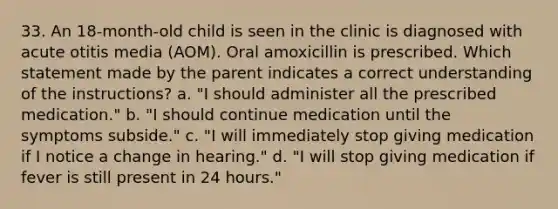 33. An 18-month-old child is seen in the clinic is diagnosed with acute otitis media (AOM). Oral amoxicillin is prescribed. Which statement made by the parent indicates a correct understanding of the instructions? a. "I should administer all the prescribed medication." b. "I should continue medication until the symptoms subside." c. "I will immediately stop giving medication if I notice a change in hearing." d. "I will stop giving medication if fever is still present in 24 hours."