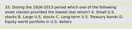 33. During the 1926-2013 period which one of the following asset classes provided the lowest real return? A. Small U.S. stocks B. Large U.S. stocks C. Long-term U.S. Treasury bonds D. Equity world portfolio in U.S. dollars