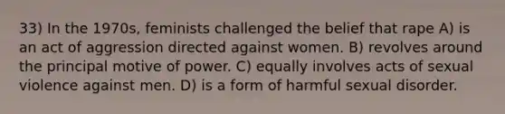 33) In the 1970s, feminists challenged the belief that rape A) is an act of aggression directed against women. B) revolves around the principal motive of power. C) equally involves acts of sexual violence against men. D) is a form of harmful sexual disorder.