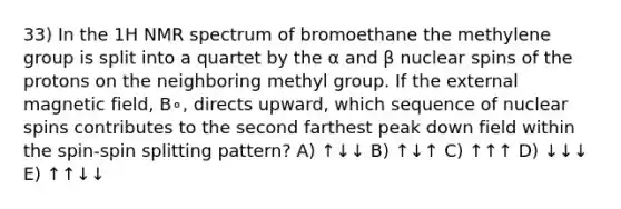 33) In the 1H NMR spectrum of bromoethane the methylene group is split into a quartet by the α and β nuclear spins of the protons on the neighboring methyl group. If the external magnetic field, B∘, directs upward, which sequence of nuclear spins contributes to the second farthest peak down field within the spin-spin splitting pattern? A) ↑↓↓ B) ↑↓↑ C) ↑↑↑ D) ↓↓↓ E) ↑↑↓↓