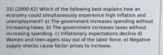 33) (2000:42) Which of the following best explains how an economy could simultaneously experience high inflation and unemployment? a) The government increases spending without increasing taxes. b) The government increases taxes without increasing spending. c) Inflationary expectations decline d) Women and teen-agers stay out of the labor force. e) Negative supply shocks cause factor prices to increase.