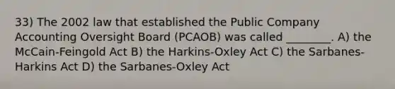 33) The 2002 law that established the Public Company Accounting Oversight Board (PCAOB) was called ________. A) the McCain-Feingold Act B) the Harkins-Oxley Act C) the Sarbanes-Harkins Act D) the Sarbanes-Oxley Act