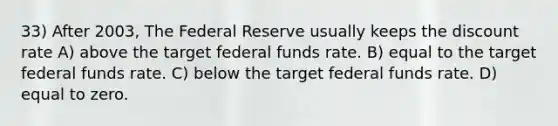 33) After 2003, The Federal Reserve usually keeps the discount rate A) above the target federal funds rate. B) equal to the target federal funds rate. C) below the target federal funds rate. D) equal to zero.