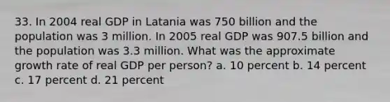 33. In 2004 real GDP in Latania was 750 billion and the population was 3 million. In 2005 real GDP was 907.5 billion and the population was 3.3 million. What was the approximate growth rate of real GDP per person? a. 10 percent b. 14 percent c. 17 percent d. 21 percent