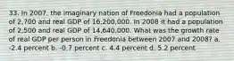 33. In 2007, the imaginary nation of Freedonia had a population of 2,700 and real GDP of 16,200,000. In 2008 it had a population of 2,500 and real GDP of 14,640,000. What was the growth rate of real GDP per person in Freedonia between 2007 and 2008? a. -2.4 percent b. -0.7 percent c. 4.4 percent d. 5.2 percent