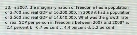 33. In 2007, the imaginary nation of Freedonia had a population of 2,700 and real GDP of 16,200,000. In 2008 it had a population of 2,500 and real GDP of 14,640,000. What was the growth rate of real GDP per person in Freedonia between 2007 and 2008? a. -2.4 percent b. -0.7 percent c. 4.4 percent d. 5.2 percent