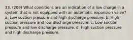 33. (209) What conditions are an indication of a low charge in a system that is not equipped with an automatic expansion valve? a. Low suction pressure and high discharge pressure. b. High suction pressure and low discharge pressure. c. Low suction pressure and low discharge pressure. d. High suction pressure and high discharge pressure.