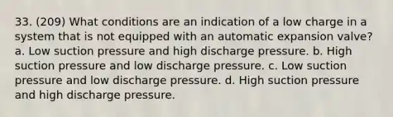 33. (209) What conditions are an indication of a low charge in a system that is not equipped with an automatic expansion valve? a. Low suction pressure and high discharge pressure. b. High suction pressure and low discharge pressure. c. Low suction pressure and low discharge pressure. d. High suction pressure and high discharge pressure.