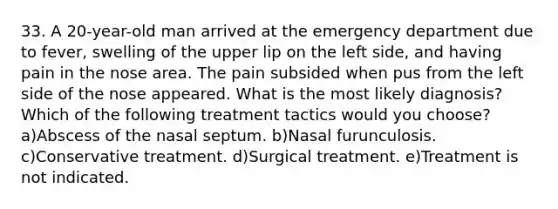 33. A 20-year-old man arrived at the emergency department due to fever, swelling of the upper lip on the left side, and having pain in the nose area. The pain subsided when pus from the left side of the nose appeared. What is the most likely diagnosis? Which of the following treatment tactics would you choose? a)Abscess of the nasal septum. b)Nasal furunculosis. c)Conservative treatment. d)Surgical treatment. e)Treatment is not indicated.