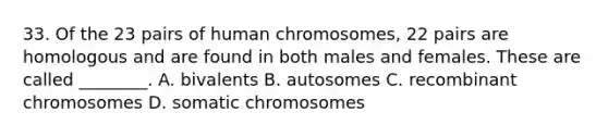 33. Of the 23 pairs of human chromosomes, 22 pairs are homologous and are found in both males and females. These are called ________. A. bivalents B. autosomes C. recombinant chromosomes D. somatic chromosomes