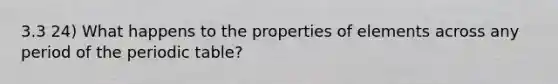 3.3 24) What happens to the properties of elements across any period of the periodic table?