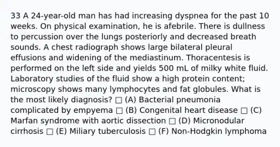 33 A 24-year-old man has had increasing dyspnea for the past 10 weeks. On physical examination, he is afebrile. There is dullness to percussion over the lungs posteriorly and decreased breath sounds. A chest radiograph shows large bilateral pleural effusions and widening of the mediastinum. Thoracentesis is performed on the left side and yields 500 mL of milky white fluid. Laboratory studies of the fluid show a high protein content; microscopy shows many lymphocytes and fat globules. What is the most likely diagnosis? □ (A) Bacterial pneumonia complicated by empyema □ (B) Congenital heart disease □ (C) Marfan syndrome with aortic dissection □ (D) Micronodular cirrhosis □ (E) Miliary tuberculosis □ (F) Non-Hodgkin lymphoma