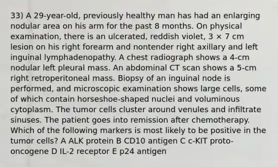 33) A 29-year-old, previously healthy man has had an enlarging nodular area on his arm for the past 8 months. On physical examination, there is an ulcerated, reddish violet, 3 × 7 cm lesion on his right forearm and nontender right axillary and left inguinal lymphadenopathy. A chest radiograph shows a 4-cm nodular left pleural mass. An abdominal CT scan shows a 5-cm right retroperitoneal mass. Biopsy of an inguinal node is performed, and microscopic examination shows large cells, some of which contain horseshoe-shaped nuclei and voluminous cytoplasm. The tumor cells cluster around venules and inﬁltrate sinuses. The patient goes into remission after chemotherapy. Which of the following markers is most likely to be positive in the tumor cells? A ALK protein B CD10 antigen C c-KIT proto-oncogene D IL-2 receptor E p24 antigen