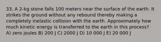 33. A 2-kg stone falls 100 meters near the surface of the earth. It strikes the ground without any rebound thereby making a completely inelastic collision with the earth. Approximately how much kinetic energy is transferred to the earth in this process? A) zero joules B) 200 J C) 2000 J D) 10 000 J E) 20 000 J