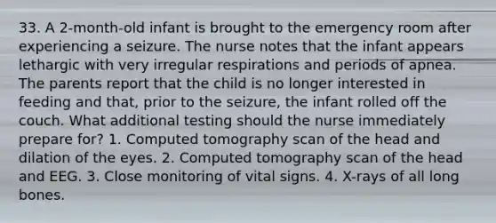 33. A 2-month-old infant is brought to the emergency room after experiencing a seizure. The nurse notes that the infant appears lethargic with very irregular respirations and periods of apnea. The parents report that the child is no longer interested in feeding and that, prior to the seizure, the infant rolled off the couch. What additional testing should the nurse immediately prepare for? 1. Computed tomography scan of the head and dilation of the eyes. 2. Computed tomography scan of the head and EEG. 3. Close monitoring of vital signs. 4. X-rays of all long bones.