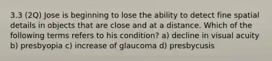 3.3 (2Q) Jose is beginning to lose the ability to detect fine spatial details in objects that are close and at a distance. Which of the following terms refers to his condition? a) decline in visual acuity b) presbyopia c) increase of glaucoma d) presbycusis