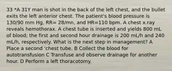 33 *A 31Y man is shot in the back of the left chest, and the bullet exits the left anterior chest. The patient's blood pressure is 130/90 mm Hg, RR= 28/mn, and HR=110 bpm. A chest x.ray reveals hemothorax. A chest tube is inserted and yields 800 mL of blood; the first and second hour drainage is 200 mL/h and 240 mL/h, respectively. What is the next step in management? A Place a second 'chest tube. B Collect the blood for autotransfusion C Transfuse and observe drainage for another hour. D Perform a left thoracotomy.