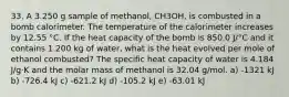 33. A 3.250 g sample of methanol, CH3OH, is combusted in a bomb calorimeter. The temperature of the calorimeter increases by 12.55 °C. If the heat capacity of the bomb is 850.0 J/°C and it contains 1.200 kg of water, what is the heat evolved per mole of ethanol combusted? The specific heat capacity of water is 4.184 J/g·K and the molar mass of methanol is 32.04 g/mol. a) -1321 kJ b) -726.4 kJ c) -621.2 kJ d) -105.2 kJ e) -63.01 kJ