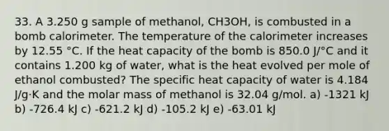 33. A 3.250 g sample of methanol, CH3OH, is combusted in a bomb calorimeter. The temperature of the calorimeter increases by 12.55 °C. If the heat capacity of the bomb is 850.0 J/°C and it contains 1.200 kg of water, what is the heat evolved per mole of ethanol combusted? The specific heat capacity of water is 4.184 J/g·K and the molar mass of methanol is 32.04 g/mol. a) -1321 kJ b) -726.4 kJ c) -621.2 kJ d) -105.2 kJ e) -63.01 kJ