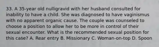 33. A 35-year old nulligravid with her husband consulted for inability to have a child. She was diagnosed to have vaginismus with no apparent organic cause. The couple was counseled to choose a position to allow her to be more in control of their sexual encounter. What is the recommended sexual position for this case? A. Rear entry B. Missionary C. Woman-on-top D. Spoon