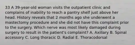 33 A 39-year-old woman visits the outpatient clinic and complains of inability to reach a pantry shelf just above her head. History reveals that 2 months ago she underwent a mastectomy procedure and she did not have this complaint prior to the surgery. Which nerve was most likely damaged during surgery to result in the patient's complaint? A. Axillary B. Spinal accessory C. Long thoracic D. Radial E. Thoracodorsal