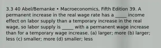 3.3 40 Abel/Bernanke • Macroeconomics, Fifth Edition 39. A permanent increase in the real wage rate has a _____ income effect on labor supply than a temporary increase in the real wage, so labor supply is _____ with a permanent wage increase than for a temporary wage increase. (a) larger; more (b) larger; less (c) smaller; more (d) smaller; less