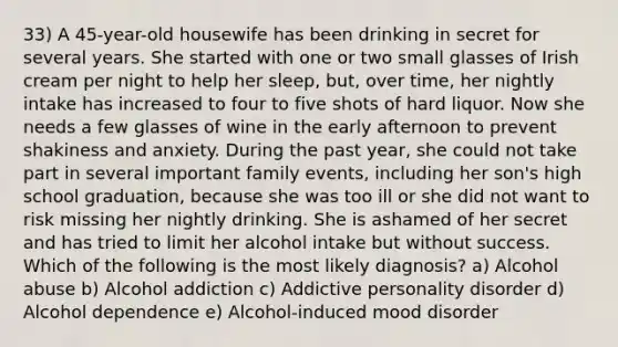 33) A 45-year-old housewife has been drinking in secret for several years. She started with one or two small glasses of Irish cream per night to help her sleep, but, over time, her nightly intake has increased to four to five shots of hard liquor. Now she needs a few glasses of wine in the early afternoon to prevent shakiness and anxiety. During the past year, she could not take part in several important family events, including her son's high school graduation, because she was too ill or she did not want to risk missing her nightly drinking. She is ashamed of her secret and has tried to limit her alcohol intake but without success. Which of the following is the most likely diagnosis? a) Alcohol abuse b) Alcohol addiction c) Addictive personality disorder d) Alcohol dependence e) Alcohol-induced mood disorder