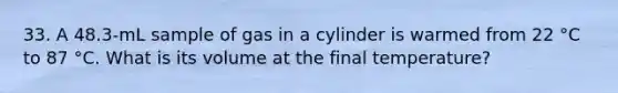 33. A 48.3-mL sample of gas in a cylinder is warmed from 22 °C to 87 °C. What is its volume at the final temperature?