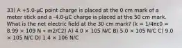 33) A +5.0-μC point charge is placed at the 0 cm mark of a meter stick and a -4.0-μC charge is placed at the 50 cm mark. What is the net electric field at the 30 cm mark? (k = 1/4πε0 = 8.99 × 109 N ∙ m2/C2) A) 4.0 × 105 N/C B) 5.0 × 105 N/C C) 9.0 × 105 N/C D) 1.4 × 106 N/C