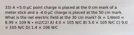 33) A +5.0-μC point charge is placed at the 0 cm mark of a <a href='https://www.questionai.com/knowledge/kfCe0Cwovb-meter-stick' class='anchor-knowledge'>meter stick</a> and a -4.0-μC charge is placed at the 50 cm mark. What is the net electric field at the 30 cm mark? (k = 1/4πε0 = 8.99 × 109 N ∙ m2/C2) A) 4.0 × 105 N/C B) 5.0 × 105 N/C C) 9.0 × 105 N/C D) 1.4 × 106 N/C