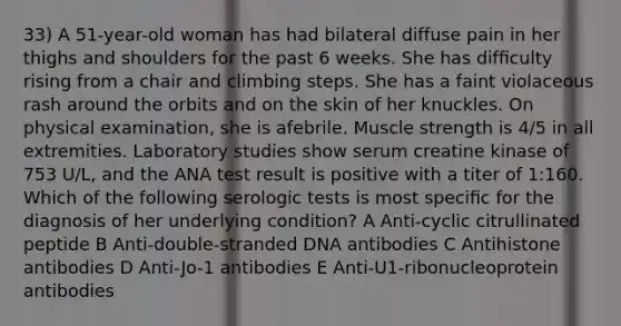 33) A 51-year-old woman has had bilateral diffuse pain in her thighs and shoulders for the past 6 weeks. She has difﬁculty rising from a chair and climbing steps. She has a faint violaceous rash around the orbits and on the skin of her knuckles. On physical examination, she is afebrile. Muscle strength is 4/5 in all extremities. Laboratory studies show serum creatine kinase of 753 U/L, and the ANA test result is positive with a titer of 1:160. Which of the following serologic tests is most speciﬁc for the diagnosis of her underlying condition? A Anti-cyclic citrullinated peptide B Anti-double-stranded DNA antibodies C Antihistone antibodies D Anti-Jo-1 antibodies E Anti-U1-ribonucleoprotein antibodies