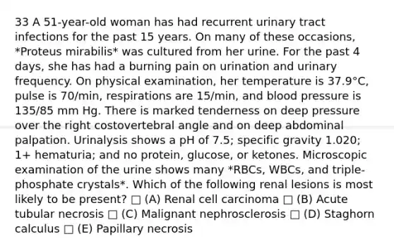 33 A 51-year-old woman has had recurrent urinary tract infections for the past 15 years. On many of these occasions, *Proteus mirabilis* was cultured from her urine. For the past 4 days, she has had a burning pain on urination and urinary frequency. On physical examination, her temperature is 37.9°C, pulse is 70/min, respirations are 15/min, and blood pressure is 135/85 mm Hg. There is marked tenderness on deep pressure over the right costovertebral angle and on deep abdominal palpation. Urinalysis shows a pH of 7.5; specific gravity 1.020; 1+ hematuria; and no protein, glucose, or ketones. Microscopic examination of the urine shows many *RBCs, WBCs, and triple-phosphate crystals*. Which of the following renal lesions is most likely to be present? □ (A) Renal cell carcinoma □ (B) Acute tubular necrosis □ (C) Malignant nephrosclerosis □ (D) Staghorn calculus □ (E) Papillary necrosis