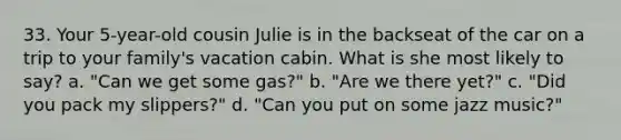 33. Your 5-year-old cousin Julie is in the backseat of the car on a trip to your family's vacation cabin. What is she most likely to say? a. "Can we get some gas?" b. "Are we there yet?" c. "Did you pack my slippers?" d. "Can you put on some jazz music?"