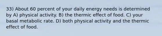 33) About 60 percent of your daily energy needs is determined by A) physical activity. B) the thermic effect of food. C) your basal metabolic rate. D) both physical activity and the thermic effect of food.