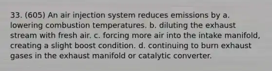 33. (605) An air injection system reduces emissions by a. lowering combustion temperatures. b. diluting the exhaust stream with fresh air. c. forcing more air into the intake manifold, creating a slight boost condition. d. continuing to burn exhaust gases in the exhaust manifold or catalytic converter.