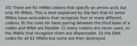 33) There are 61 mRNA codons that specify an amino acid, but only 45 tRNAs. This is best explained by the fact that A) some tRNAs have anticodons that recognize four or more different codons. B) the rules for base pairing between the third base of a codon and tRNA are flexible. C) many codons are never used, so the tRNAs that recognize them are dispensable. D) the DNA codes for all 61 tRNAs but some are then destroyed.