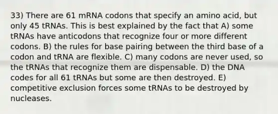 33) There are 61 mRNA codons that specify an amino acid, but only 45 tRNAs. This is best explained by the fact that A) some tRNAs have anticodons that recognize four or more different codons. B) the rules for base pairing between the third base of a codon and tRNA are flexible. C) many codons are never used, so the tRNAs that recognize them are dispensable. D) the DNA codes for all 61 tRNAs but some are then destroyed. E) competitive exclusion forces some tRNAs to be destroyed by nucleases.