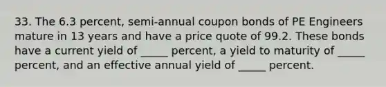 33. The 6.3 percent, semi-annual coupon bonds of PE Engineers mature in 13 years and have a price quote of 99.2. These bonds have a current yield of _____ percent, a yield to maturity of _____ percent, and an effective annual yield of _____ percent.