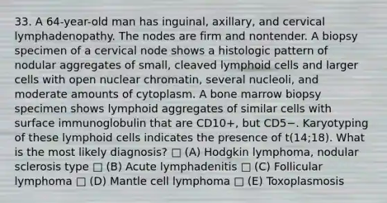 33. A 64-year-old man has inguinal, axillary, and cervical lymphadenopathy. The nodes are firm and nontender. A biopsy specimen of a cervical node shows a histologic pattern of nodular aggregates of small, cleaved lymphoid cells and larger cells with open nuclear chromatin, several nucleoli, and moderate amounts of cytoplasm. A bone marrow biopsy specimen shows lymphoid aggregates of similar cells with surface immunoglobulin that are CD10+, but CD5−. Karyotyping of these lymphoid cells indicates the presence of t(14;18). What is the most likely diagnosis? □ (A) Hodgkin lymphoma, nodular sclerosis type □ (B) Acute lymphadenitis □ (C) Follicular lymphoma □ (D) Mantle cell lymphoma □ (E) Toxoplasmosis